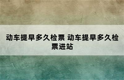 动车提早多久检票 动车提早多久检票进站